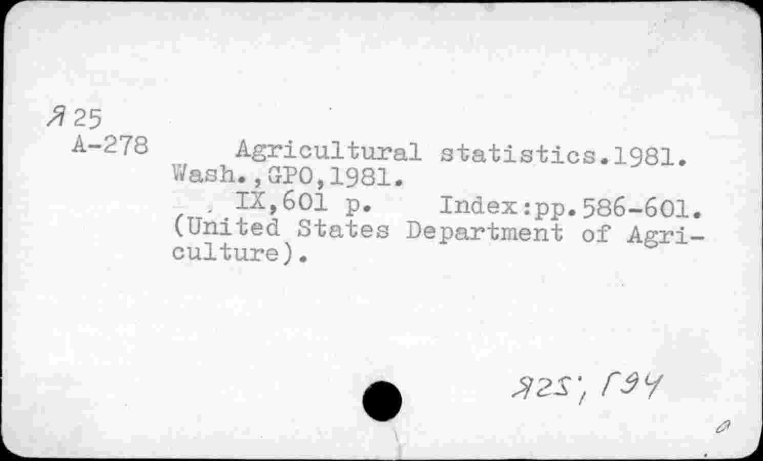 ﻿/7 25
A-278 Agricultural statistics.1981.
Wash.,010,1981.
. IX,601 p. Index:pp.586-601. (United States Department of Agriculture) .
r